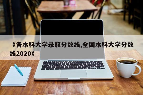 《各本科大学录取分数线,全国本科大学分数线2020》